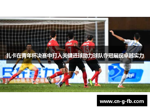 扎卡在青年杯决赛中打入关键进球助力球队夺冠展现卓越实力