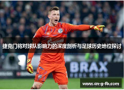 捷克门将对球队影响力的深度剖析与足球历史地位探讨