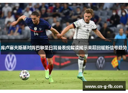 库卢塞夫斯基对阵巴黎圣日耳曼表现解读揭示英超回暖新信号趋势