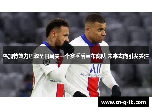 乌加特效力巴黎圣日耳曼一个赛季后宣布离队 未来去向引发关注
